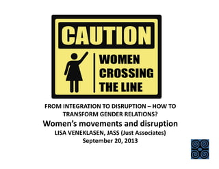 FROM INTEGRATION TO DISRUPTION – HOW TO 
TRANSFORM GENDER RELATIONS?
Women’s movements and disruption 
LISA VENEKLASEN, JASS (Just Associates) 
September 20, 2013
 