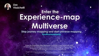 Experience-map
Multiverse
Lisa
Vissichelli
Stop journey mapping and start universe mapping
Enter the
#multiversemapping
Enter the Experience Map Multiverse Copyright ©Lisa Vissichelli 2022
All rights reserved. No repurposing of any kind is without permission in writing from the author.
All illustrations, maps and artifacts created and owned by Lisa Vissichelli
and may not be reproduced or shared without written consent.
The rights to Marvel Superheroes who are owned by Marvel and their likenesses are referenced in an educational context
Photography all is from istock and was purchased for educational context
 