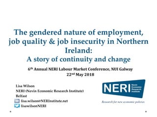The gendered nature of employment,
job quality & job insecurity in Northern
Ireland:
A story of continuity and change
6th Annual NERI Labour Market Conference, NUI Galway
22nd May 2018
Lisa Wilson
NERI (Nevin Economic Research Institute)
Belfast
lisa.wilson@NERInstitute.net
lisawilsonNERI
 