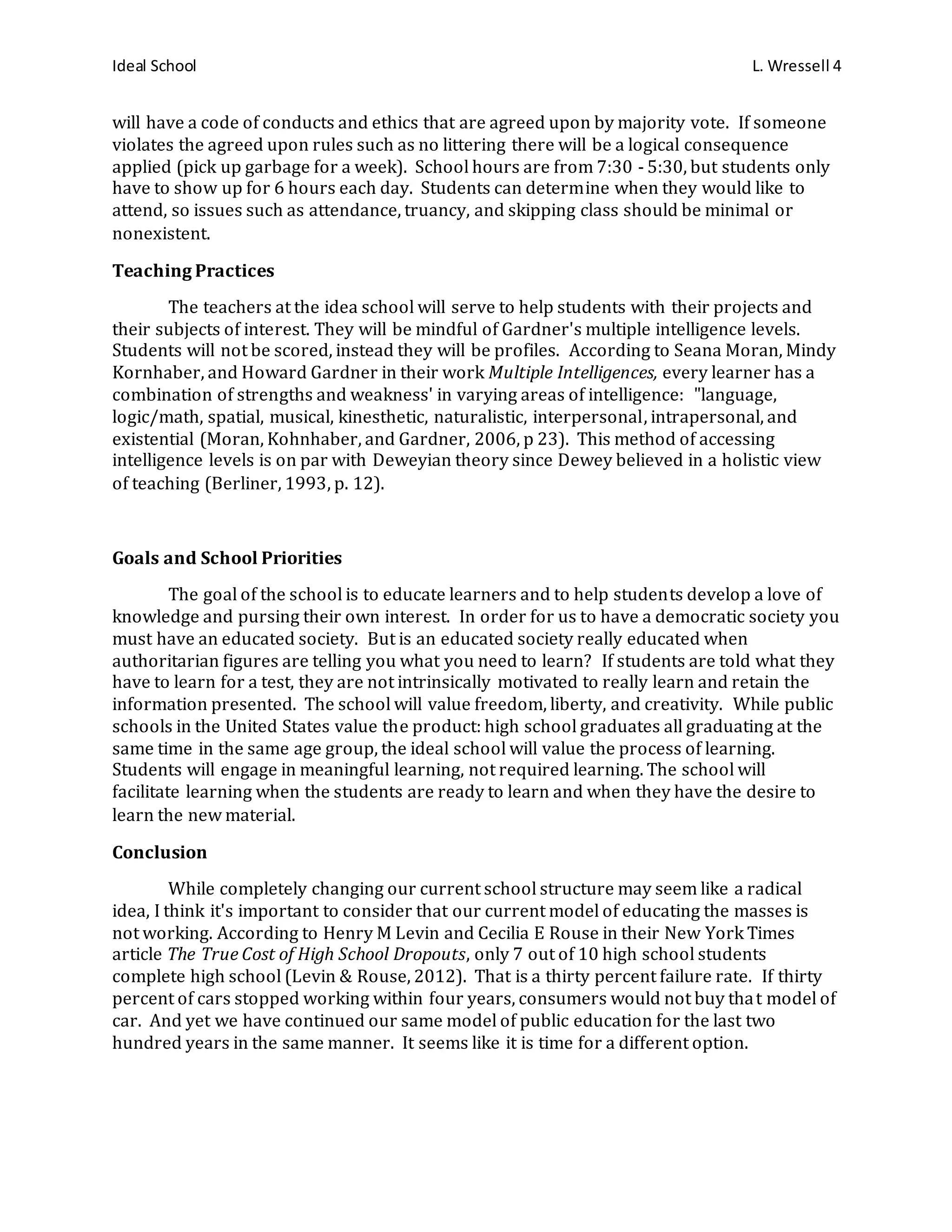 Ideal School L. Wressell 4
will have a code of conducts and ethics that are agreed upon by majority vote. If someone
violates the agreed upon rules such as no littering there will be a logical consequence
applied (pick up garbage for a week). School hours are from 7:30 - 5:30, but students only
have to show up for 6 hours each day. Students can determine when they would like to
attend, so issues such as attendance, truancy, and skipping class should be minimal or
nonexistent.
Teaching Practices
The teachers at the idea school will serve to help students with their projects and
their subjects of interest. They will be mindful of Gardner's multiple intelligence levels.
Students will not be scored, instead they will be profiles. According to Seana Moran, Mindy
Kornhaber, and Howard Gardner in their work Multiple Intelligences, every learner has a
combination of strengths and weakness' in varying areas of intelligence: "language,
logic/math, spatial, musical, kinesthetic, naturalistic, interpersonal, intrapersonal, and
existential (Moran, Kohnhaber, and Gardner, 2006, p 23). This method of accessing
intelligence levels is on par with Deweyian theory since Dewey believed in a holistic view
of teaching (Berliner, 1993, p. 12).
Goals and School Priorities
The goal of the school is to educate learners and to help students develop a love of
knowledge and pursing their own interest. In order for us to have a democratic society you
must have an educated society. But is an educated society really educated when
authoritarian figures are telling you what you need to learn? If students are told what they
have to learn for a test, they are not intrinsically motivated to really learn and retain the
information presented. The school will value freedom, liberty, and creativity. While public
schools in the United States value the product: high school graduates all graduating at the
same time in the same age group, the ideal school will value the process of learning.
Students will engage in meaningful learning, not required learning. The school will
facilitate learning when the students are ready to learn and when they have the desire to
learn the new material.
Conclusion
While completely changing our current school structure may seem like a radical
idea, I think it's important to consider that our current model of educating the masses is
not working. According to Henry M Levin and Cecilia E Rouse in their New York Times
article The True Cost of High School Dropouts, only 7 out of 10 high school students
complete high school (Levin & Rouse, 2012). That is a thirty percent failure rate. If thirty
percent of cars stopped working within four years, consumers would not buy that model of
car. And yet we have continued our same model of public education for the last two
hundred years in the same manner. It seems like it is time for a different option.
 