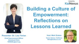 Building a Culture of
Empowerment:
Reflections on
Lessons Learned
Hosted by
Host: Mark Graban
Senior Advisor, KaiNexus
Mark@KaiNexus.com
Presenter: Dr. Lisa Yerian
Chief Improvement Officer
Cleveland Clinic
YERIANL@ccf.org
 