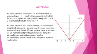 Valor Absoluto
El valor absoluto o módulo1​ de un número real {x}
denotado por |x| , es el valor no negativo de x} sin
importar el signo, sea este positivo o negativo.2​ Así,
3 es el valor absoluto de +3 y de -3.
El valor absoluto está vinculado con las nociones de
magnitud, distancia y norma en diferentes contextos
matemáticos y físicos. El concepto de valor absoluto
de un número real puede generalizarse a muchos
otros objetos matemáticos, como son los
cuaterniones, anillos ordenados, cuerpos o espacios
vectoriales.
 