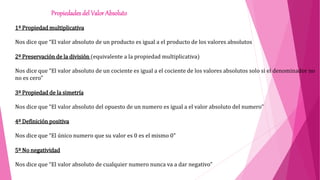 1º Propiedad multiplicativa
Nos dice que “El valor absoluto de un producto es igual a el producto de los valores absolutos
2º Preservación de la división (equivalente a la propiedad multiplicativa)
Nos dice que “El valor absoluto de un cociente es igual a el cociente de los valores absolutos solo si el denominador no
no es cero”
3º Propiedad de la simetría
Nos dice que “El valor absoluto del opuesto de un numero es igual a el valor absoluto del numero”
4º Definición positiva
Nos dice que “El único numero que su valor es 0 es el mismo 0”
5º No negatividad
Nos dice que “El valor absoluto de cualquier numero nunca va a dar negativo”
Propiedades del Valor Absoluto
 