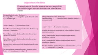 DesigualdadesconValorAbsoluto
Una desigualdad de valor absoluto es una desigualdad
que tiene un signo de valor absoluto con una variable
dentro
Desigualdades de valor absoluto (<):
La desigualdad | x | < 4 significa que la distancia entre
x y 0 es menor que 4.
Así, x > -4 Y x < 4. El conjunto solución es .
Cuando se resuelven desiguales de valor absoluto, hay
dos casos a considerar.
Caso 1: La expresión dentro de los símbolos de valor
absoluto es positiva.
Caso 2: La expresión dentro de los símbolos de valor
absoluto es negativa.
La solución es la intersección de las soluciones de estos
dos casos.
En otras palabras, para cualesquiera números reales a y
b , si | a | < b , entonces a < b Y a > - b
Desigualdades de valor absoluto (>):
La desigualdad | x | > 4 significa que la distancia entre x y 0
es mayor que 4.
Así, x < -4 O x > 4. El conjunto solución es .
Cuando se resuelven desiguales de valor absoluto, hay dos
casos a considerar.
Caso 1: La expresión dentro de los símbolos de valor
absoluto es positiva.
Caso 2: La expresión dentro de los símbolos de valor
absoluto es negativa.
En otras palabras, para cualesquiera números reales a y b , si
| a | > b , entonces a > b O a < - b .
 