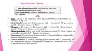 Operaciones Con Conjuntos
• Unión. La unión de dos conjuntos A y B es el conjunto A ∪ B que contiene todos los
elementos de A y de B.
• Intersección. La intersección de dos conjuntos A y B es el conjunto A ∩ B que contiene
todos los elementos comunes de A y B.
• Diferencia. La diferencia entre dos conjuntos A y B es el conjunto A  B que contiene
todos los elementos de A que no pertenecen a B.
• Diferencia simétrica. La diferencia simétrica entre dos conjuntos A y B es el conjunto que
contiene los elementos de A y B que no son comunes.
• Complemento. El complemento de un conjunto A es el conjunto A∁ que contiene todos
los elementos que no pertenecen a A
• Producto cartesiano. El producto cartesiano de dos conjuntos A y B es el conjunto A × B
que contiene todos los pares ordenados (a, b) cuyo primer elemento pertenece a A y su
su segundo elemento pertenece a B.
Las operaciones con conjuntos también conocidas como
álgebra de conjuntos, nos permiten
realizar operaciones sobre los conjuntos para obtener
otro conjunto
 
