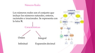 Números Reales
Los números reales son el conjunto que
incluye los números naturales, enteros,
racionales e irracionales. Se representa con
la letra ℜ.
Características
Orden Integral
Infinitud Expansión decimal
 