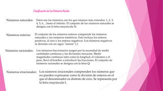 Clasificaciónde losNúmerosReales
Números naturales: Estos son los números con los que estamos más cómodos: 1, 2, 3,
4, 5, 6, ...hasta el infinito. El conjunto de los números naturales se
designa con la letra mayúscula N.
Números enteros: El conjunto de los números enteros comprende los números
naturales y sus números simétricos. Esto incluye los enteros
positivos, el cero y los enteros negativos. Los números negativos
se denotan con un signo "menos" (-)
Los números fraccionarios surgen por la necesidad de medir
cantidades continuas y las divisiones inexactas. Medir
magnitudes continuas tales como la longitud, el volumen y el
peso, llevó al hombre a introducir las fracciones. El conjunto de
números racionales se designa con la letra Q:
Números racionales:
Números irracionales: Los números irracionales comprenden los números que
no pueden expresarse como la división de enteros en el
que el denominador es distinto de cero. Se representa por
la letra mayúscula I.
 