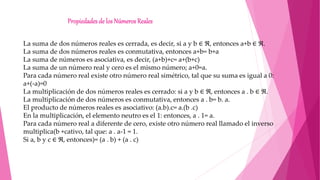 Propiedades de los Números Reales
La suma de dos números reales es cerrada, es decir, si a y b ∈ ℜ, entonces a+b ∈ ℜ.
La suma de dos números reales es conmutativa, entonces a+b= b+a
La suma de números es asociativa, es decir, (a+b)+c= a+(b+c)
La suma de un número real y cero es el mismo número; a+0=a.
Para cada número real existe otro número real simétrico, tal que su suma es igual a 0:
a+(-a)=0
La multiplicación de dos números reales es cerrado: si a y b ∈ ℜ, entonces a . b ∈ ℜ.
La multiplicación de dos números es conmutativa, entonces a . b= b. a.
El producto de números reales es asociativo: (a.b).c= a.(b .c)
En la multiplicación, el elemento neutro es el 1: entonces, a . 1= a.
Para cada número real a diferente de cero, existe otro número real llamado el inverso
multiplica(b +cativo, tal que: a . a-1 = 1.
Si a, b y c ∈ ℜ, entonces)= (a . b) + (a . c)
 
