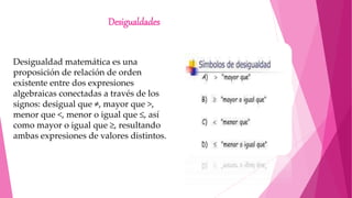 Desigualdades
Desigualdad matemática es una
proposición de relación de orden
existente entre dos expresiones
algebraicas conectadas a través de los
signos: desigual que ≠, mayor que >,
menor que <, menor o igual que ≤, así
como mayor o igual que ≥, resultando
ambas expresiones de valores distintos.
 