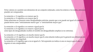 Si los valores en cuestión son elementos de un conjunto ordenado, como los enteros o los reales, entonces
pueden ser comparados.
La notación a < b significa a es menor que b;
La notación a > b significa a es mayor que b
Estas relaciones se conocen como desigualdades estrictas, puesto que a no puede ser igual a b; también
puede leerse como "estrictamente menor que" o "estrictamente mayor que".
La notación a ≤ b significa a es menor o igual que b;
La notación a ≥ b significa a es mayor o igual que b;
estos tipos de desigualdades reciben el nombre de desigualdades amplias (o no estrictas).
La notación a ≪ b significa a es mucho menor que b;
La notación a ≫ b significa a es mucho mayor que b; esta relación indica por lo general una diferencia de
varios órdenes de magnitud.
La notación a ≠ b significa que a no es igual a b. Tal expresión no indica si uno es mayor que el otro, o
siquiera si son comparables.
 