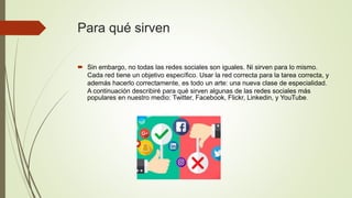 Para qué sirven
 Sin embargo, no todas las redes sociales son iguales. Ni sirven para lo mismo.
Cada red tiene un objetivo específico. Usar la red correcta para la tarea correcta, y
además hacerlo correctamente, es todo un arte: una nueva clase de especialidad.
A continuación describiré para qué sirven algunas de las redes sociales más
populares en nuestro medio: Twitter, Facebook, Flickr, Linkedin, y YouTube.
 