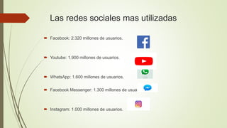 Las redes sociales mas utilizadas
 Facebook: 2.320 millones de usuarios.
 Youtube: 1.900 millones de usuarios.
 WhatsApp: 1.600 millones de usuarios.
 Facebook Messenger: 1.300 millones de usuarios.
 Instagram: 1.000 millones de usuarios.
 