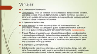Ventajas
 1. Comunicación Instantánea
 Comunicación: Todas las personas tienen la necesidad de relacionarse con otras.
Las redes sociales ofrecen la oportunidad de compartir momentos especiales y
ponerse en contacto con amigos, conocidos o desconocidos de cualquier parte del
mundo con el que compartamos intereses.
 2. Oportunidades laborales
 Marca personal: Las redes sociales pueden ser nuestra mejor carta de
presentación. Una de sus ventajas es que se pueden considerar un currículum
2.0, con el que podemos aprovechar para desarrollar nuestra marca personal.
 Trabajo: Muchas empresas buscan a los posibles candidatos en redes sociales
profesionales como Linkedin. Incluso investigan sus perfiles personales en otras
redes como Facebook o Twitter para conocer mejor a sus candidatos. Por eso es
tan importante configurar correctamente la privacidad de nuestros perfiles y ser
muy cuidadosos con lo que subimos.
 3. Información y entretenimiento
 Entretenimiento: Nos ofrecen información y entretenimiento a tiempo real y a la
carta. Podemos elegir a quién seguir o qué medios de comunicación nos interesan
para mantenernos informados en lo que pasa en cualquier lugar del mundo.
 