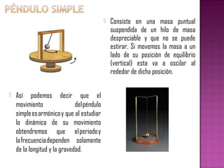    Consiste en una masa puntual
                                                suspendida de un hilo de masa
                                                despreciable y que no se puede
                                                estirar. Si movemos la masa a un
                                                lado de su posición de equilibrio
                                                (vertical) esta va a oscilar al
                                                rededor de dicha posición.


   Así podemos decir que el
    movimiento                del péndulo
    simple es armónico y que al estudiar
    la dinámica de su movimiento
    obtendremos que el periodo y
    la frecuencia dependen solamente
    de la longitud y la gravedad.
 