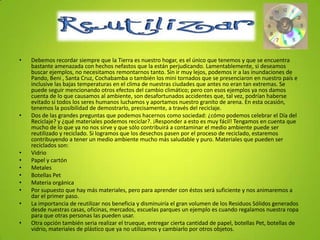 Reutilizar
• Debemos recordar siempre que la Tierra es nuestro hogar, es el único que tenemos y que se encuentra
bastante amenazada con hechos nefastos que la están perjudicando. Lamentablemente, si deseamos
buscar ejemplos, no necesitamos remontarnos tanto. Sin ir muy lejos, podemos ir a las inundaciones de
Pando, Beni , Santa Cruz, Cochabamba o también los mini tornados que se presenciaron en nuestro país e
inclusive las bajas temperaturas en el clima de nuestras ciudades que antes no eran tan extremas. Se
puede seguir mencionando otros efectos del cambio climático; pero con esos ejemplos ya nos damos
cuenta de lo que causamos al ambiente, son desafortunados accidentes que, tal vez, podrían haberse
evitado si todos los seres humanos luchamos y aportamos nuestro granito de arena. En esta ocasión,
tenemos la posibilidad de demostrarlo, precisamente, a través del reciclaje.
• Dos de las grandes preguntas que podemos hacernos como sociedad: ¿cómo podemos celebrar el Día del
Reciclaje? y ¿qué materiales podemos reciclar?. ¡Responder a esto es muy fácil! Tengamos en cuenta que
mucho de lo que ya no nos sirve y que sólo contribuirá a contaminar el medio ambiente puede ser
reutilizado y reciclado. Si logramos que los desechos pasen por el proceso de reciclado, estaremos
contribuyendo a tener un medio ambiente mucho más saludable y puro. Materiales que pueden ser
reciclados son:
• Vidrio
• Papel y cartón
• Metales
• Botellas Pet
• Materia orgánica
• Por supuesto que hay más materiales, pero para aprender con éstos será suficiente y nos animaremos a
dar el primer paso.
• La importancia de reutilizar nos beneficia y disminuiría el gran volumen de los Residuos Sólidos generados
desde nuestras casas, oficinas, mercados, escuelas parques un ejemplo es cuando regalamos nuestra ropa
para que otras personas las pueden usar.
• Otra opción también seria realizar el trueque, entregar cierta cantidad de papel, botellas Pet, botellas de
vidrio, materiales de plástico que ya no utilizamos y cambiarlo por otros objetos.
 