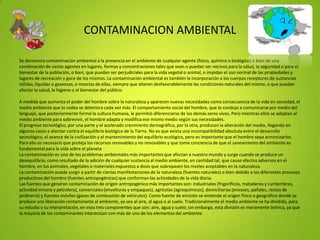 CONTAMINACION AMBIENTAL
Se denomina contaminación ambiental a la presencia en el ambiente de cualquier agente (físico, químico o biológico) o bien de una
combinación de varios agentes en lugares, formas y concentraciones tales que sean o puedan ser nocivos para la salud, la seguridad o para el
bienestar de la población, o bien, que puedan ser perjudiciales para la vida vegetal o animal, o impidan el uso normal de las propiedades y
lugares de recreación y goce de los mismos. La contaminación ambiental es también la incorporación a los cuerpos receptores de sustancias
sólidas, liquidas o gaseosas, o mezclas de ellas, siempre que alteren desfavorablemente las condiciones naturales del mismo, o que puedan
afectar la salud, la higiene o el bienestar del público.
A medida que aumenta el poder del hombre sobre la naturaleza y aparecen nuevas necesidades como consecuencia de la vida en sociedad, el
medio ambiente que lo rodea se deteriora cada vez más. El comportamiento social del hombre, que lo condujo a comunicarse por medio del
lenguaje, que posteriormente formó la cultura humana, le permitió diferenciarse de los demás seres vivos. Pero mientras ellos se adaptan al
medio ambiente para sobrevivir, el hombre adapta y modifica ese mismo medio según sus necesidades.
El progreso tecnológico, por una parte y el acelerado crecimiento demográfico, por la otra, producen la alteración del medio, llegando en
algunos casos a atentar contra el equilibrio biológico de la Tierra. No es que exista una incompatibilidad absoluta entre el desarrollo
tecnológico, el avance de la civilización y el mantenimiento del equilibrio ecológico, pero es importante que el hombre sepa armonizarlos.
Para ello es necesario que proteja los recursos renovables y no renovables y que tome conciencia de que el saneamiento del ambiente es
fundamental para la vida sobre el planeta
La contaminación es uno de los problemas ambientales más importantes que afectan a nuestro mundo y surge cuando se produce un
desequilibrio, como resultado de la adición de cualquier sustancia al medio ambiente, en cantidad tal, que cause efectos adversos en el
hombre, en los animales, vegetales o materiales expuestos a dosis que sobrepasen los niveles aceptables en la naturaleza.
La contaminación puede surgir a partir de ciertas manifestaciones de la naturaleza (fuentes naturales) o bien debido a los diferentes procesos
productivos del hombre (fuentes antropogénicas) que conforman las actividades de la vida diaria.
Las fuentes que generan contaminación de origen antropogénico más importantes son: industriales (frigoríficos, mataderos y curtiembres,
actividad minera y petrolera), comerciales (envolturas y empaques), agrícolas (agroquímicos), domiciliarias (envases, pañales, restos de
jardinería) y fuentes móviles (gases de combustión de vehículos). Como fuente de emisión se entiende el origen físico o geográfico donde se
produce una liberación contaminante al ambiente, ya sea al aire, al agua o al suelo. Tradicionalmente el medio ambiente se ha dividido, para
su estudio y su interpretación, en esos tres componentes que son: aire, agua y suelo; sin embargo, esta división es meramente teórica, ya que
la mayoría de los contaminantes interactúan con más de uno de los elementos del ambiente.
 