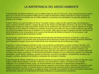 LA IMPORTANCIA DEL MEDIO AMBIENTE
El Día Mundial del Medio Ambiente, que se celebra todos los años el 5 de junio, tiene importancia para usted y
para mí. Es uno de los principales medios por los cuales las Naciones Unidas estimulan en todo el mundo la
toma de conciencia en relación con el medio ambiente y aumentan las actividades y la atención políticas de-
dicados a la ecología.
El tema "Demos una oportunidad a la Tierra" nos pide a todos y cada uno de nosotros que contribuyamos a
sanar a nuestro planeta enfermo. A pesar de que se han hecho considerables esfuerzos y de que se han logrado
importantes progresos, todavía persisten muchos de los problemas que afectaron a nuestro planeta en el siglo
XX. Más que nunca, debemos adoptar las medidas necesarias para velar por que el medio ambiente siga siendo
uno de los principales temas que se debaten en el mundo. Cabe observar que el logotipo del Año Internacional
de las Montañas se ha incorporado al de nuestro Día Mundial del Medio Ambiente a fin de destacar cuán
importante es ese año de las Naciones Unidas.
Las principales celebraciones internacionales del Día Mundial del Medio Ambiente se llevarán a cabo en la
ciudad de Shenzhen y es un honor para el Programa de las Naciones Unidas para el Medio Ambiente (PNUMA)
que la República Popular China sea el anfitrión de este importante día de las Naciones Unidas.
En general, nuestro programa consiste en dar a las cuestiones ambientales un rostro humano; facultar a los
particulares para que se conviertan en agentes activos de un desarrollo sostenible y equitativo; promover el
entendimiento de que las comunidades son fundamentales para que cambien las actitudes relativas a las
cuestiones ambientales; y promover asociaciones que velen por que todas las naciones y los pueblos gocen de
un futuro más seguro y próspero. El Día Mundial del Medio Ambiente es una celebración popular con coloridas
actividades, como desfiles callejeros, paseos en bicicleta, conciertos ecológicos, competencias escolares con
ensayos y carteles, plantación de árboles y campañas de reciclado y limpieza.
El Día Mundial del Medio Ambiente es un acontecimiento en que participan todos los medios de difusión y que
inspira a miles de periodistas a escribir e informar, con entusiasmo y críticas, en relación con el medio
ambiente. Es un acontecimiento visual, con documentales en la televisión y exposiciones fotográficas, y
también un acontecimiento intelectual para quienes organizan seminarios, mesas redondas y simposios y para
quienes participan en ellos. En muchos países, la observancia de este día brinda la oportunidad de firmar o
ratificar convenios internacionales y, en algunos casos, ha llevado a la creación de estructuras gubernamentales
permanentes relativas a la ordenación del medio ambiente y a la planificación económica
 