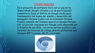 CHROMIUM
Es el proyecto de software libre con el que se ha
desarrollado Google Chrome y es de participación
comunitaria (bajo el ámbito de Google Code) para
fundamentar las bases del diseño y desarrollo del
navegador Chrome (junto con la extensión Chrome
Frame), además del sistema operativo Google Chrome
OS. La porción realizada por Google está amparada por
la licencia de uso BSD, con otras partes sujetas a una
variedad de licencias de código abierto permisivas que
incluyen MIT License, Ms-PL y la triple
 
