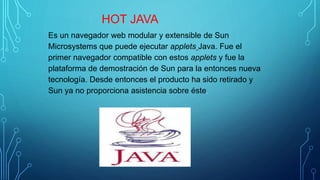 HOT JAVA
Es un navegador web modular y extensible de Sun
Microsystems que puede ejecutar applets Java. Fue el
primer navegador compatible con estos applets y fue la
plataforma de demostración de Sun para la entonces nueva
tecnología. Desde entonces el producto ha sido retirado y
Sun ya no proporciona asistencia sobre éste.
 