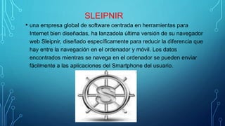 SLEIPNIR
• una empresa global de software centrada en herramientas para
Internet bien diseñadas, ha lanzadola última versión de su navegador
web Sleipnir, diseñado específicamente para reducir la diferencia que
hay entre la navegación en el ordenador y móvil. Los datos
encontrados mientras se navega en el ordenador se pueden enviar
fácilmente a las aplicaciones del Smartphone del usuario.
 