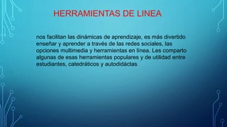 HERRAMIENTAS DE LINEA
nos facilitan las dinámicas de aprendizaje, es más divertido
enseñar y aprender a través de las redes sociales, las
opciones multimedia y herramientas en línea. Les comparto
algunas de esas herramientas populares y de utilidad entre
estudiantes, catedráticos y autodidáctas.
 