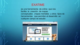 EXATIME
es una herramienta de online que nos
facilita la creación de mapas
conceptuales ,mapas mentales u otros tipos de
herramientas que permiten el desarrollo en
cualquier campo de estudio
 