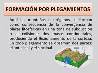 FORMACIÓN POR PLEGAMIENTOS
 Aquí las montañas u orógenos se forman
 como consecuencia de la convergencia de
 placas litosféricas en una zona de subducción
 o al colisionar dos masas continentales,
 produciendo el flexionamiento de la corteza.
 En todo plegamiento se observan dos partes:
 el anticlinal y el sinclinal.
 