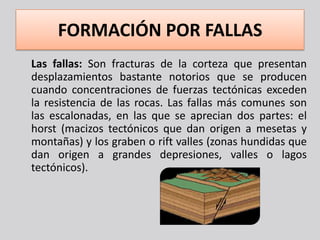 FORMACIÓN POR FALLAS
Las fallas: Son fracturas de la corteza que presentan
desplazamientos bastante notorios que se producen
cuando concentraciones de fuerzas tectónicas exceden
la resistencia de las rocas. Las fallas más comunes son
las escalonadas, en las que se aprecian dos partes: el
horst (macizos tectónicos que dan origen a mesetas y
montañas) y los graben o rift valles (zonas hundidas que
dan origen a grandes depresiones, valles o lagos
tectónicos).
 