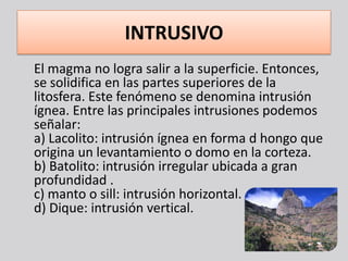 INTRUSIVO
El magma no logra salir a la superficie. Entonces,
se solidifica en las partes superiores de la
litosfera. Este fenómeno se denomina intrusión
ígnea. Entre las principales intrusiones podemos
señalar:
a) Lacolito: intrusión ígnea en forma d hongo que
origina un levantamiento o domo en la corteza.
b) Batolito: intrusión irregular ubicada a gran
profundidad .
c) manto o sill: intrusión horizontal.
d) Dique: intrusión vertical.
 