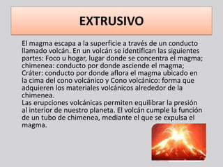 EXTRUSIVO
El magma escapa a la superficie a través de un conducto
llamado volcán. En un volcán se identifican las siguientes
partes: Foco u hogar, lugar donde se concentra el magma;
chimenea: conducto por donde asciende el magma;
Cráter: conducto por donde aflora el magma ubicado en
la cima del cono volcánico y Cono volcánico: forma que
adquieren los materiales volcánicos alrededor de la
chimenea.
Las erupciones volcánicas permiten equilibrar la presión
al interior de nuestro planeta. El volcán cumple la función
de un tubo de chimenea, mediante el que se expulsa el
magma.
 
