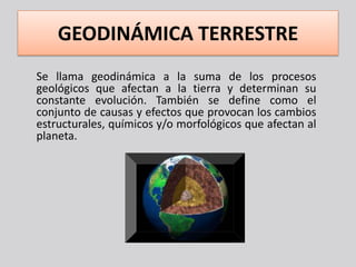 GEODINÁMICA TERRESTRE
Se llama geodinámica a la suma de los procesos
geológicos que afectan a la tierra y determinan su
constante evolución. También se define como el
conjunto de causas y efectos que provocan los cambios
estructurales, químicos y/o morfológicos que afectan al
planeta.
 