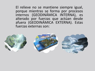 El relieve no se mantiene siempre igual,
porque mientras se forma por procesos
internos (GEODINÁMICA INTERNA), es
alterado por fuerzas que actúan desde
afuera (GEODINÁMICA EXTERNA). Estas
fuerzas externas son:
 