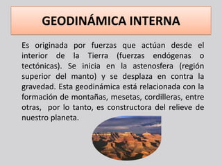 GEODINÁMICA INTERNA
Es originada por fuerzas que actúan desde el
interior de la Tierra (fuerzas endógenas o
tectónicas). Se inicia en la astenosfera (región
superior del manto) y se desplaza en contra la
gravedad. Esta geodinámica está relacionada con la
formación de montañas, mesetas, cordilleras, entre
otras, por lo tanto, es constructora del relieve de
nuestro planeta.
 