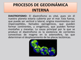 PROCESOS DE GEODINÁMICA
            INTERNA
DIASTROFISMO: El diastrofismo es vital, pues sin él
nuestro planeta estaría cubierto por el mar. Esta fuerza,
que puede ser vertical o lateral, origina movimientos casi
imperceptibles, llamados epirogénicos, que pueden
formar continentes, y orogénicos, que pueden formar
montañas y mesetas. La causa principal por la que se
produce el diastrofismo es la existencia de corrientes
convectivas de magma en la astenosfera, las que
determinan el desplazamiento de las placas tectónicas.
 
