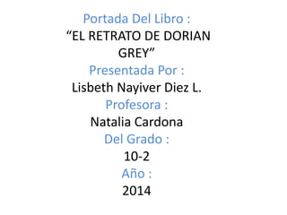 Portada Del Libro :
“EL RETRATO DE DORIAN
GREY”
Presentada Por :
Lisbeth Nayiver Diez L.
Profesora :
Natalia Cardona
Del Grado :
10-2
Año :
2014
 