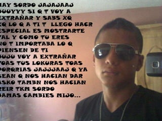 HAY SORDO JAJAJAAJ
UUUYYY SI Q T VOY A
EXTRAÑAR Y SABS XQ
XQ LO Q A TI T LLEGO HACR
ESPECIAL ES MOSTRARTE
TAL Y COMO TU ERES
NO T IMPORTABA LO Q
PIENSEN DE TI
JUJU VOY A EXTRAÑAR
TOAS TUS LOKURAS TOAS
PORQRIAS JAJJJAAJ Q YA
SEAN Q NOS HACIAN DAR
ASKO TAMBN NOS HACIAN
REIR TKM SORDO
JAMAS CAMBIES MIJO…
 