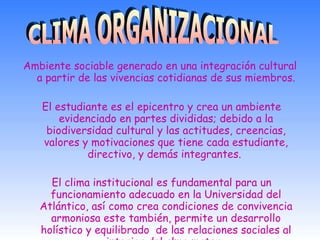 Ambiente sociable generado en una integración cultural a partir de las vivencias cotidianas de sus miembros. El estudiante es el epicentro y crea un  ambiente evidenciado en partes divididas; debido a la biodiversidad cultural y las actitudes, creencias, valores y motivaciones que tiene cada estudiante, directivo, y demás integrantes.  El clima institucional es fundamental para un funcionamiento adecuado en la Universidad del Atlántico, así como crea condiciones de convivencia armoniosa este también, permite un desarrollo holístico y equilibrado  de las relaciones sociales al interior del alma mater.   CLIMA ORGANIZACIONAL 