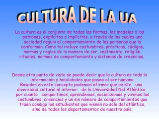 La cultura es el conjunto de todas las formas, los modelos o los patrones, explícitos o implícitos, a través de los cuales una sociedad regula el comportamiento de las personas que la conforman. Como tal incluye costumbres, prácticas, códigos, normas y reglas de la manera de ser, vestimenta, religión, rituales, normas de comportamiento y sistemas de creencias.  Desde otro punto de vista se puede decir que la cultura es toda la información y habilidades que posee el ser humano. Basados en este concepto podemos afirmar que existe   una   diversidad cultural al interior   de la Universidad Del Atlántico   por cuanto   compartimos, aprendemos, socializamos y vivimos las costumbres, creencias y un sin número de comportamientos que traen consigo los estudiantes que vienen no solo del atlántico, sino de todos los departamentos de nuestro país . CULTURA DE LA UA 
