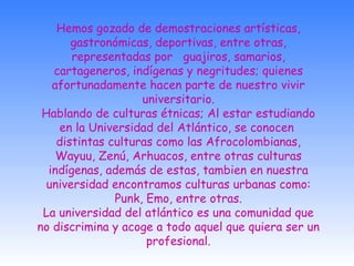 Hemos gozado de demostraciones artísticas, gastronómicas, deportivas, entre otras, representadas por   guajiros, samarios, cartageneros, indígenas y negritudes; quienes afortunadamente hacen parte de nuestro vivir universitario. Hablando de culturas étnicas; Al estar estudiando en la Universidad del Atlántico, se conocen  distintas culturas como las Afrocolombianas, Wayuu, Zenú, Arhuacos, entre otras culturas indígenas, además de estas, tambien en nuestra universidad encontramos culturas urbanas como: Punk, Emo, entre otras. La universidad del atlántico es una comunidad que no discrimina y acoge a todo aquel que quiera ser un profesional. 