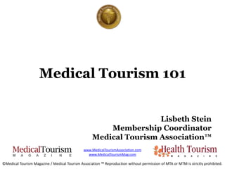 Medical Tourism 101


                                                                   Lisbeth Stein
                                                       Membership Coordinator
                                                   Medical Tourism Association™
                                              www.MedicalTourismAssociation.com
                                                www.MedicalTourismMag.com

©Medical Tourism Magazine / Medical Tourism Association ™ Reproduction without permission of MTA or MTM is strictly prohibited.
 