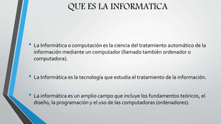 QUE ES LA INFORMATICA
• La Informática o computación es la ciencia del tratamiento automático de la
información mediante un computador (llamado también ordenador o
computadora).
• La Informática es la tecnología que estudia el tratamiento de la información.
• La informática es un amplio campo que incluye los fundamentos teóricos, el
diseño, la programación y el uso de las computadoras (ordenadores).
 