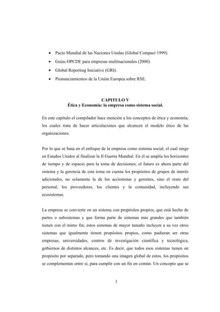 • Pacto Mundial de las Naciones Unidas (Global Compact 1999).
• Guías OPCDE para empresas multinacionales (2000).
• Global Reporting Iniciative (GRI).
• Pronunciamientos de la Unión Europea sobre RSE.
CAPITULO V
Ética y Economía: la empresa como sistema social.
En este capítulo el compilador hace mención a los conceptos de ética y economía;
los cuales trata de hacer articulaciones que alcancen el modelo ético de las
organizaciones.
Por lo que se basa en el enfoque de la empresa como sistema social, el cual surge
en Estados Unidos al finalizar la II Guerra Mundial. En él se amplía los horizontes
de tiempo y de espacio para la toma de decisiones; el futuro es ahora parte del
sistema y la gerencia de esta toma en cuenta los propósitos de grupos de interés
adicionales, no solamente la de los accionistas y gerentes, sino el resto del
personal, los proveedores, los clientes y la comunidad, incluyendo sus
ecosistemas.
La empresa se convierte en un sistema con propósitos propios, que está hecho de
partes o subsistemas y que forma parte de sistemas más grandes que también
tienen con el mimo fin; estos sistemas de mayor tamaño incluyen a su vez otros
sistemas que igualmente tienen propósitos propios, como pudieran ser otras
empresas, universidades, centros de investigación científica y tecnológica,
gobiernos de distintos alcances, etc. Es decir, que todos esos sistemas tienen un
propósito por separado, pero tomando una imagen global de estos, los propósitos
se complementan entre sí, para cumplir con un fin en común. Un concepto que se
1
 