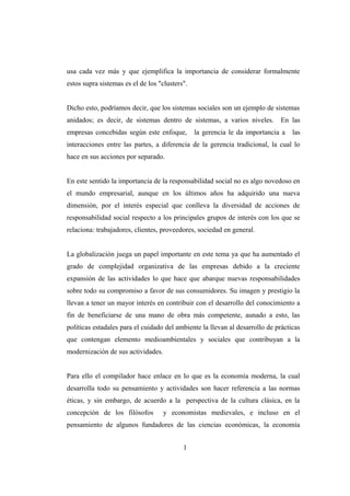 usa cada vez más y que ejemplifica la importancia de considerar formalmente
estos supra sistemas es el de los "clusters".
Dicho esto, podríamos decir, que los sistemas sociales son un ejemplo de sistemas
anidados; es decir, de sistemas dentro de sistemas, a varios niveles. En las
empresas concebidas según este enfoque, la gerencia le da importancia a las
interacciones entre las partes, a diferencia de la gerencia tradicional, la cual lo
hace en sus acciones por separado.
En este sentido la importancia de la responsabilidad social no es algo novedoso en
el mundo empresarial, aunque en los últimos años ha adquirido una nueva
dimensión, por el interés especial que conlleva la diversidad de acciones de
responsabilidad social respecto a los principales grupos de interés con los que se
relaciona: trabajadores, clientes, proveedores, sociedad en general.
La globalización juega un papel importante en este tema ya que ha aumentado el
grado de complejidad organizativa de las empresas debido a la creciente
expansión de las actividades lo que hace que abarque nuevas responsabilidades
sobre todo su compromiso a favor de sus consumidores. Su imagen y prestigio la
llevan a tener un mayor interés en contribuir con el desarrollo del conocimiento a
fin de beneficiarse de una mano de obra más competente, aunado a esto, las
políticas estadales para el cuidado del ambiente la llevan al desarrollo de prácticas
que contengan elemento medioambientales y sociales que contribuyan a la
modernización de sus actividades.
Para ello el compilador hace enlace en lo que es la economía moderna, la cual
desarrolla todo su pensamiento y actividades son hacer referencia a las normas
éticas, y sin embargo, de acuerdo a la perspectiva de la cultura clásica, en la
concepción de los filósofos y economistas medievales, e incluso en el
pensamiento de algunos fundadores de las ciencias económicas, la economía
1
 