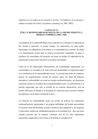 moderna tuvo su origen en la economía y la ética. En definitiva, la economía se
traduce al estudio de la ética y la política. (Amartya sen, 2007, 2007).
CAPITULO VI
ÉTICA Y RESPONSABILIDAD SOCIAL DE LA MICRO, PEQUEÑA Y
MEDIANA EMPRESA (MIP y ME)
El propósito de la responsabilidad social corporativa es satisfacer la demanda de
los clientes y gestionar, al mismo tiempo, las expectativas de otras partes
interesadas; los trabajadores, proveedores y la comunidad de su entorno. Se añade
a lo anteriormente escrito todo lo relativo al desarrollo sustentable, es decir, a
satisfacer las necesidades del presente sin poner en peligro la capacidad de las
generaciones futuras para satisfacer sus propias necesidades.
Como ya se ha mencionado anteriormente, las comunidades organizadas, los
consumidores, la sociedad civil, entre otros han desarrollado un importante papel
en el nacimiento de la responsabilidad social. La presión que sobre las empresas
ejercen las organizaciones sociales de diverso signo, los datos de pobreza,
desempleo e informalidad, así como los riesgos medioambientales, sin dimisiones
necesarias incluir en el análisis de la responsabilidad social. La confrontación y la
presión organizada, que sólo es posible en un contexto democrático, crea un
terreno fértil para el dialogo y la búsqueda de soluciones para construir modelos
de empresas con un mayor sentido de la ética.
La situación de vulnerabilidad social, los niveles de pobreza las condiciones
medioambientales inadecuadas y las propias debilidades del Estado para atender
la creciente suma de demandas sociales y políticas, han impulsado a las empresas
a redescubrir ámbitos de solidaridad primaria en la sociedad civil. Hay que tener
siempre presente que la empresa construye uno de los más importantes
mecanismos organizativos de los que se ha dotada la sociedad civil.
1
 