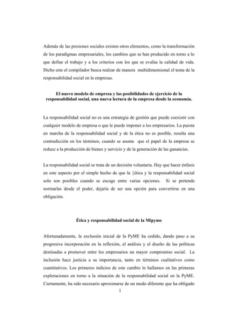 Además de las presiones sociales existen otros elementos, como la transformación
de los paradigmas empresariales, los cambios que se han producido en torno a lo
que define el trabajo y a los criterios con los que se evalúa la calidad de vida.
Dicho este el compilador busca realzar de manera multidimensional el tema de la
responsabilidad social en la empresas.
El nuevo modelo de empresa y las posibilidades de ejercicio de la
responsabilidad social, una nueva lectura de la empresa desde la economía.
La responsabilidad social no es una estrategia de gestión que puede coexistir con
cualquier modelo de empresa o que le puede imponer a los empresarios. La puesta
en marcha de la responsabilidad social y de la ética no es posible, resulta una
contradicción en los términos, cuando se asume que el papel de la empresa se
reduce a la producción de bienes y servicio y de la generación de las ganancias.
La responsabilidad social se trata de un decisión voluntaria. Hay que hacer énfasis
en este aspecto por el simple hecho de que la {ética y la responsabilidad social
solo son posibles cuando se escoge entre varias opciones. Si se pretende
normarlas desde el poder, dejaría de ser una opción para convertirse en una
obligación.
Ética y responsabilidad social de la Mipyme
Afortunadamente, la exclusión inicial de la PyME ha cedido, dando paso a su
progresiva incorporación en la reflexión, el análisis y el diseño de las políticas
destinadas a promover entre los empresarios un mayor compromiso social. La
inclusión hace justicia a su importancia, tanto en términos cualitativos como
cuantitativos. Los primeros indicios de este cambio lo hallamos en las primeras
exploraciones en torno a la situación de la responsabilidad social en la PyME.
Ciertamente, ha sido necesario aproximarse de un modo diferente que ha obligado
1
 