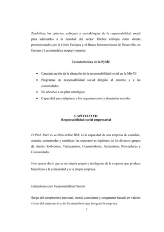 flexibilizar los criterios, enfoques y metodologías de la responsabilidad social
para adecuarlos a la realidad del sector. Dichos enfoque están siendo
promocionados por la Unión Europea y el Banco Interamericano de Desarrollo, en
Europa y Latinoamérica respectivamente
Características de la PyME
• Caracterización de la situación de la responsabilidad social en la MiyPE
• Programas de responsabilidad social dirigido al entorno y a las
comunidades
• No obedece a un plan estratégico
• Capacidad para adaptarse a los requerimientos y demandas sociales
CAPITULO VII
Responsabilidad social empresarial
El Prof. Paéz es su libro define RSE es la capacidad de una empresa de escuchar,
atender, comprender y satisfacer las expectativas legítimas de los diversos grupos
de interés: Gobiernos, Trabajadores, Consumidores, Accionistas, Proveedores y
Comunidades
Esto quiere decir que es un interés propio e inteligente de la empresa que produce
beneficios a la comunidad y a la propia empresa.
Entendemos por Responsabilidad Social
Surge del compromiso personal, moral, consciente y congruente basado en valores
éticos del empresario y de los miembros que integran la empresa.
1
 