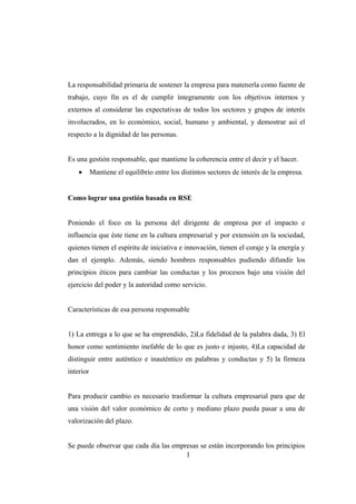 La responsabilidad primaria de sostener la empresa para matenerla como fuente de
trabajo, cuyo fin es el de cumplir íntegramente con los objetivos internos y
externos al considerar las expectativas de todos los sectores y grupos de interés
involucrados, en lo económico, social, humano y ambiental, y demostrar así el
respecto a la dignidad de las personas.
Es una gestión responsable, que mantiene la coherencia entre el decir y el hacer.
• Mantiene el equilibrio entre los distintos sectores de interés de la empresa.
Como lograr una gestión basada en RSE
Poniendo el foco en la persona del dirigente de empresa por el impacto e
influencia que éste tiene en la cultura empresarial y por extensión en la sociedad,
quienes tienen el espíritu de iniciativa e innovación, tienen el coraje y la energía y
dan el ejemplo. Además, siendo hombres responsables pudiendo difundir los
principios éticos para cambiar las conductas y los procesos bajo una visión del
ejercicio del poder y la autoridad como servicio.
Características de esa persona responsable
1) La entrega a lo que se ha emprendido, 2)La fidelidad de la palabra dada, 3) El
honor como sentimiento inefable de lo que es justo e injusto, 4)La capacidad de
distinguir entre auténtico e inauténtico en palabras y conductas y 5) la firmeza
interior
Para producir cambio es necesario trasformar la cultura empresarial para que de
una visión del valor económico de corto y mediano plazo pueda pasar a una de
valorización del plazo.
Se puede observar que cada día las empresas se están incorporando los principios
1
 
