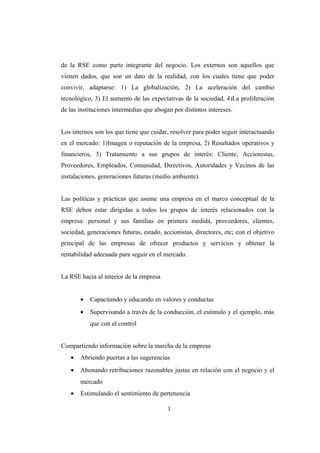 de la RSE como parte integrante del negocio. Los externos son aquellos que
vienen dados, que son un dato de la realidad, con los cuales tiene que poder
convivir, adaptarse: 1) La globalización, 2) La aceleración del cambio
tecnológico, 3) El aumento de las expectativas de la sociedad, 4)La proliferación
de las instituciones intermedias que abogan por distintos intereses.
Los internos son los que tiene que cuidar, resolver para poder seguir interactuando
en el mercado: 1)Imagen o reputación de la empresa, 2) Resultados operativos y
financieros, 3) Tratamiento a sus grupos de interés: Cliente, Accionistas,
Proveedores, Empleados, Comunidad, Directivos, Autoridades y Vecinos de las
instalaciones, generaciones futuras (medio ambiente).
Las políticas y prácticas que asume una empresa en el marco conceptual de la
RSE deben estar dirigidas a todos los grupos de interés relacionados con la
empresa: personal y sus familias en primera medida, proveedores, clientes,
sociedad, generaciones futuras, estado, accionistas, directores, etc; con el objetivo
principal de las empresas de ofrecer productos y servicios y obtener la
rentabilidad adecuada para seguir en el mercado.
La RSE hacia al interior de la empresa
• Capacitando y educando en valores y conductas
• Supervisando a través de la conducción, el estímulo y el ejemplo, más
que con el control
Compartiendo información sobre la marcha de la empresa
• Abriendo puertas a las sugerencias
• Abonando retribuciones razonables justas en relación con el negocio y el
mercado
• Estimulando el sentimiento de pertenencia
1
 