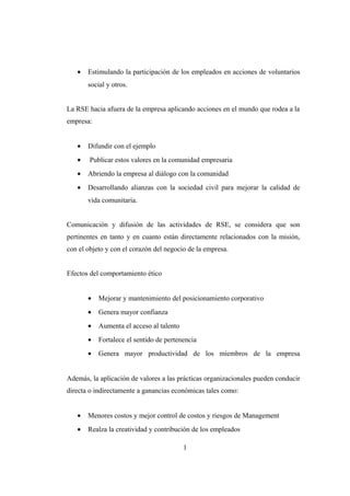 • Estimulando la participación de los empleados en acciones de voluntarios
social y otros.
La RSE hacia afuera de la empresa aplicando acciones en el mundo que rodea a la
empresa:
• Difundir con el ejemplo
• Publicar estos valores en la comunidad empresaria
• Abriendo la empresa al diálogo con la comunidad
• Desarrollando alianzas con la sociedad civil para mejorar la calidad de
vida comunitaria.
Comunicación y difusión de las actividades de RSE, se considera que son
pertinentes en tanto y en cuanto están directamente relacionados con la misión,
con el objeto y con el corazón del negocio de la empresa.
Efectos del comportamiento ético
• Mejorar y mantenimiento del posicionamiento corporativo
• Genera mayor confianza
• Aumenta el acceso al talento
• Fortalece el sentido de pertenencia
• Genera mayor productividad de los miembros de la empresa
Además, la aplicación de valores a las prácticas organizacionales pueden conducir
directa o indirectamente a ganancias económicas tales como:
• Menores costos y mejor control de costos y riesgos de Management
• Realza la creatividad y contribución de los empleados
1
 