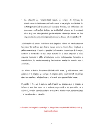 • La situación de vulnerabilidad social, los niveles de pobreza, las
condiciones medioambientales inadecuadas y las propias debilidades del
Estado para atender las demandas sociales y políticas, han impulsado a las
empresas a redescubrir ámbitos de solidaridad primaria en la sociedad
civil. Hay que tener presente que la empresa constituye uno de los más
importantes mecanismos organizativos que ha dotado a la sociedad civil.
Actualmente se les está solicitando a las empresas alinear sus actuaciones con
las metas del milenio para lograr mayor impacto. Entre ellas: Erradicar la
pobreza extrema y el hambre, Igualdad de los sexos, Autonomía de la mujer,
Reducir la mortalidad de los niños menores de 5 años, Mejorar la salud
materna, Combatir el VHI, el paludismo y otras enfermedades, Garantizar la
sostenibilidad del medio ambiente y fomentar una asociación mundial para el
desarrollo.
Así mismo al hablar de responsabilidad social moral, y ubicándonos como
gerentes de la empresa y a su vez a la empresa como sujeto moral, nos otorga
derechos y deberes adicionales y es la base de su responsabilidad moral.
Poniendo el foco en la persona del dirigente de empresa por el impacto e
influencia que éste tiene en la cultura empresarial y por extensión en la
sociedad, quienes tienen el espíritu de iniciativa e innovación, tienen el coraje
y la energía y dan el ejemplo.
El éxito de una empresa contribuye la integración de consideraciones sociales y
medioambientales
2
 